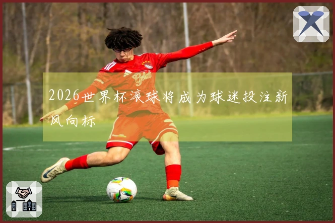 2026世界杯滚球将成为球迷投注新风向标