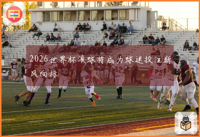 2026世界杯滚球将成为球迷投注新风向标